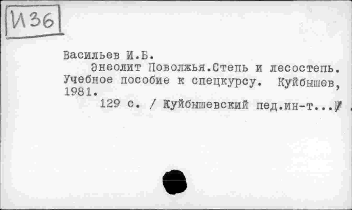 ﻿Васильев И.Б.
Энеолит Поволжья.Степь и лесостепь. Учебное пособие к спецкурсу. Куйбышев 1981.	’
129 с. / Куйбышевский пед.ин-т...?